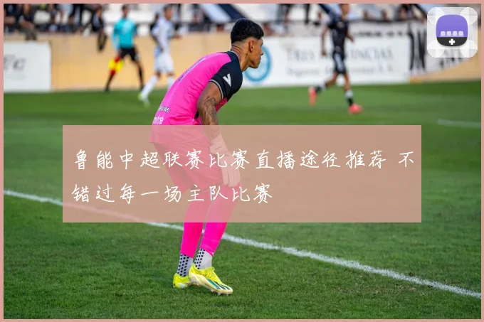 鲁能中超联赛比赛直播途径推荐 不错过每一场主队比赛