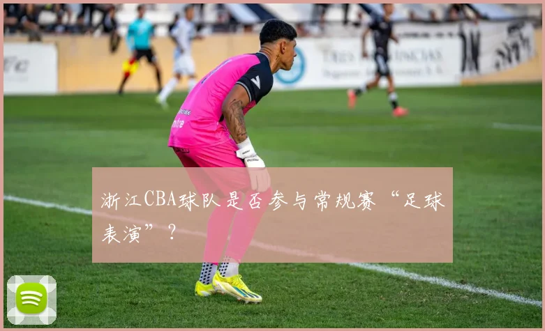 浙江CBA球队是否参与常规赛“足球表演”？